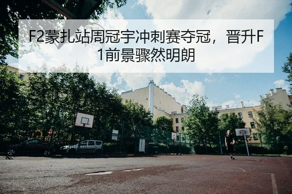 F2蒙扎站周冠宇冲刺赛夺冠，晋升F1前景骤然明朗